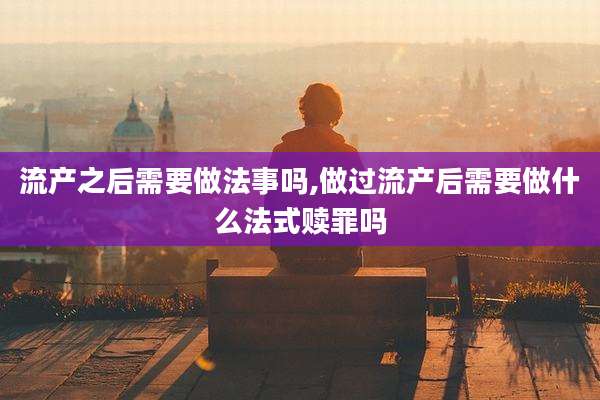 流产之后需要做法事吗,做过流产后需要做什么法式赎罪吗