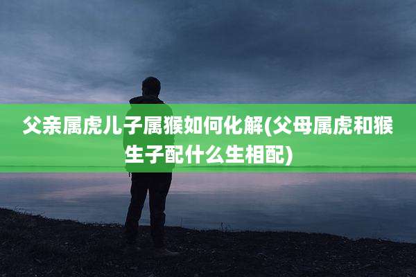 父亲属虎儿子属猴如何化解(父母属虎和猴生子配什么生相配)