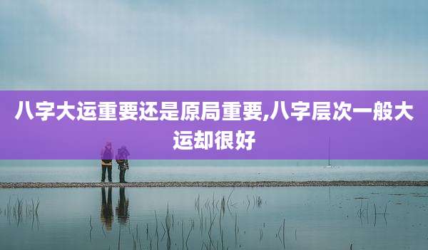 八字大运重要还是原局重要,八字层次一般大运却很好
