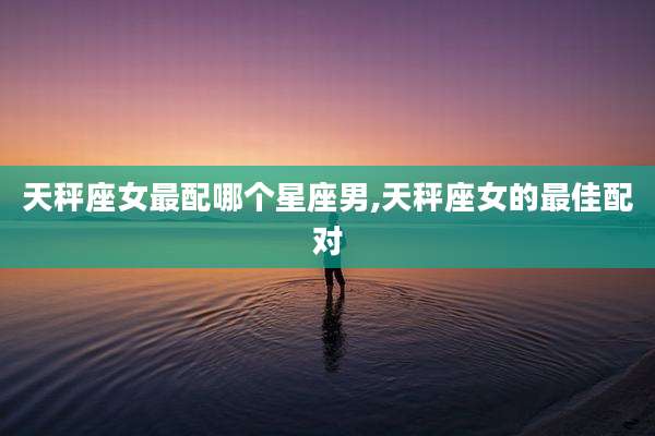 天秤座女最配哪个星座男,天秤座女的最佳配对