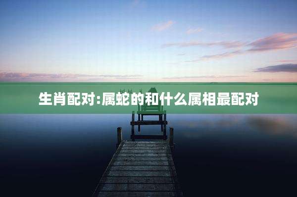 生肖配对:属蛇的和什么属相最配对