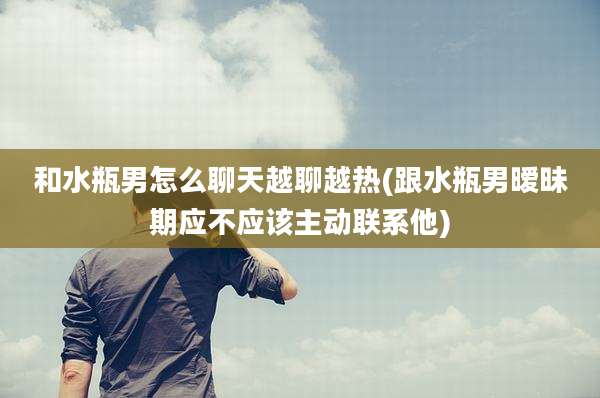 和水瓶男怎么聊天越聊越热(跟水瓶男暧昧期应不应该主动联系他)