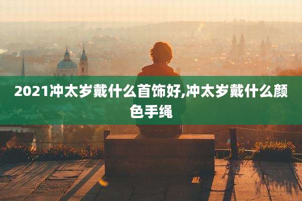 2021冲太岁戴什么首饰好,冲太岁戴什么颜色手绳