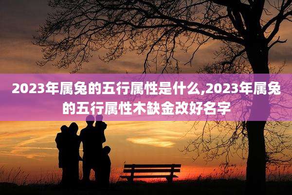 2023年属兔的五行属性是什么,2023年属兔的五行属性木缺金改好名字