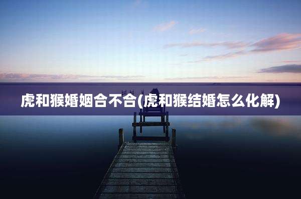 虎和猴婚姻合不合(虎和猴结婚怎么化解)