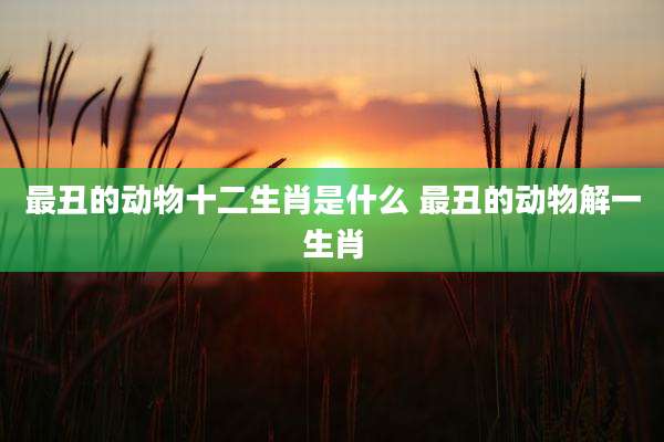 最丑的动物十二生肖是什么 最丑的动物解一生肖