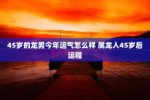 45岁的龙男今年运气怎么样 属龙人45岁后运程