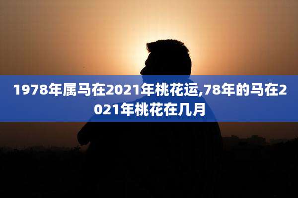1978年属马在2021年桃花运,78年的马在2021年桃花在几月