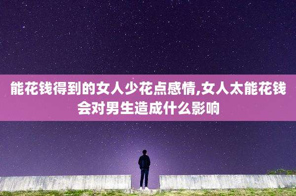 能花钱得到的女人少花点感情,女人太能花钱会对男生造成什么影响