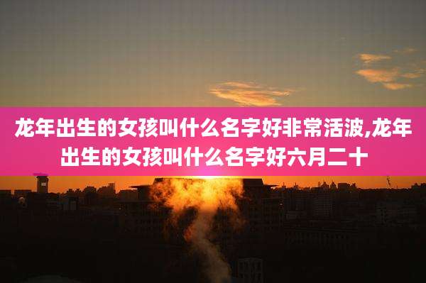龙年出生的女孩叫什么名字好非常活波,龙年出生的女孩叫什么名字好六月二十