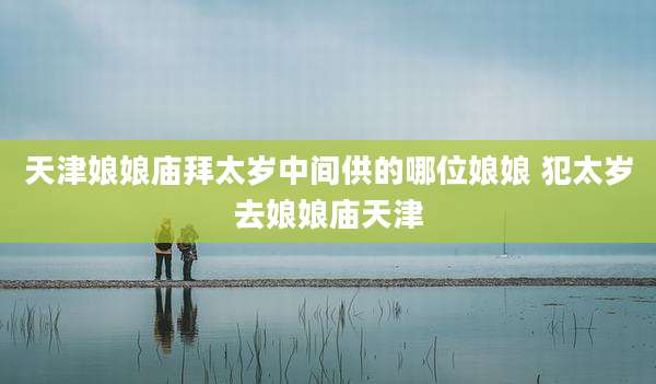 天津娘娘庙拜太岁中间供的哪位娘娘 犯太岁去娘娘庙天津