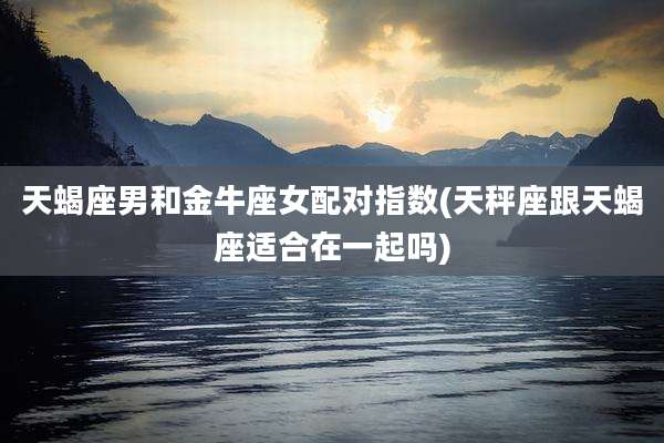 天蝎座男和金牛座女配对指数(天秤座跟天蝎座适合在一起吗)