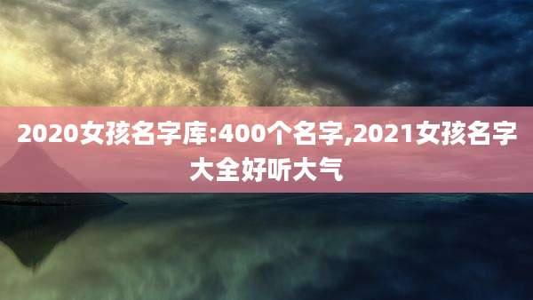 2020女孩名字库:400个名字,2021女孩名字大全好听大气