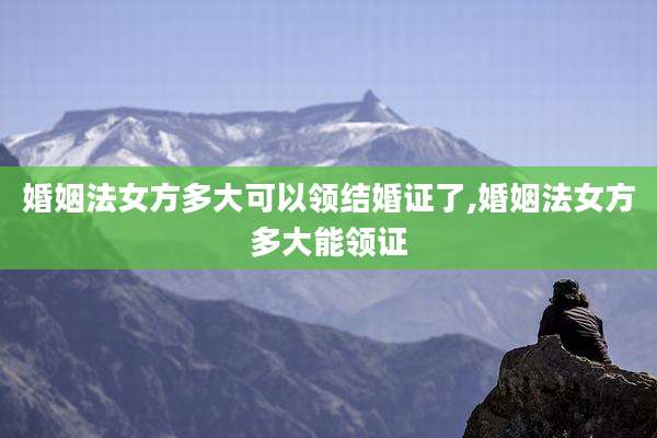 婚姻法女方多大可以领结婚证了,婚姻法女方多大能领证