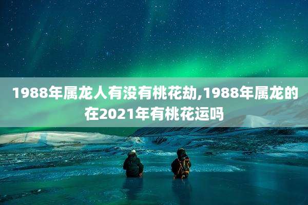 1988年属龙人有没有桃花劫,1988年属龙的在2021年有桃花运吗