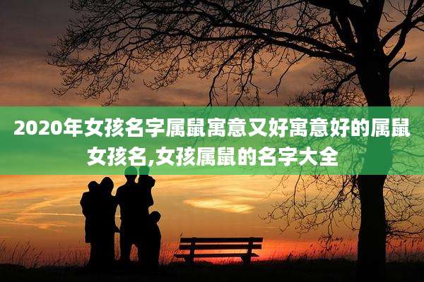 2020年女孩名字属鼠寓意又好寓意好的属鼠女孩名,女孩属鼠的名字大全