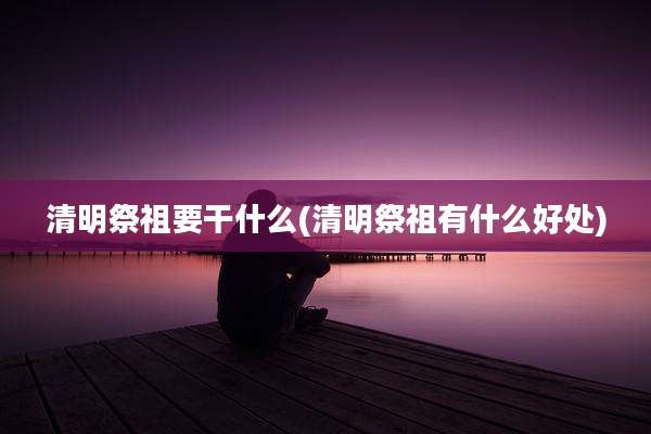 清明祭祖要干什么(清明祭祖有什么好处)
