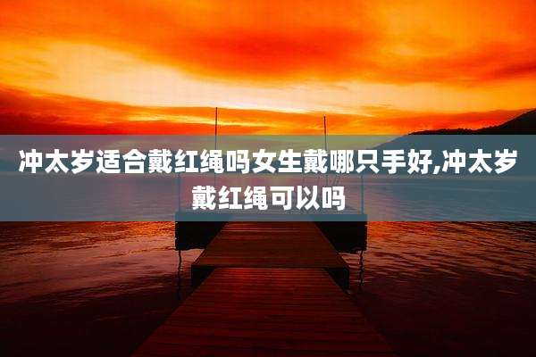 冲太岁适合戴红绳吗女生戴哪只手好,冲太岁戴红绳可以吗