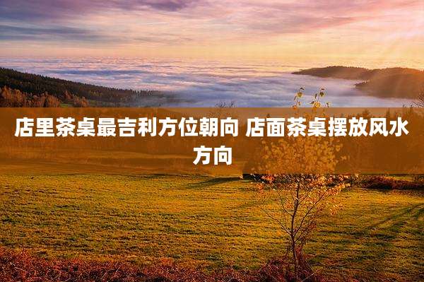 店里茶桌最吉利方位朝向 店面茶桌摆放风水方向