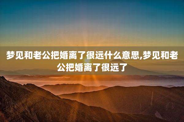 梦见和老公把婚离了很远什么意思,梦见和老公把婚离了很远了