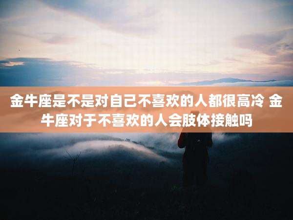 金牛座是不是对自己不喜欢的人都很高冷 金牛座对于不喜欢的人会肢体接触吗