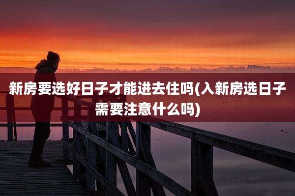 新房要选好日子才能进去住吗(入新房选日子需要注意什么吗)