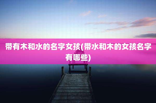 带有木和水的名字女孩(带水和木的女孩名字有哪些)