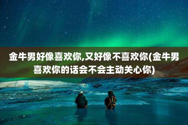 金牛男好像喜欢你,又好像不喜欢你(金牛男喜欢你的话会不会主动关心你)