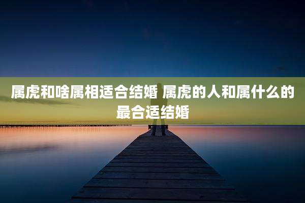 属虎和啥属相适合结婚 属虎的人和属什么的最合适结婚