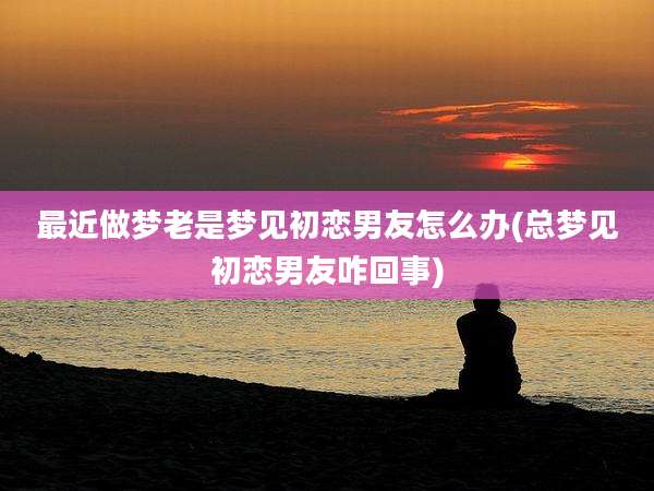 最近做梦老是梦见初恋男友怎么办(总梦见初恋男友咋回事)