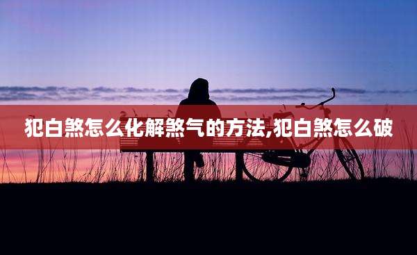 犯白煞怎么化解煞气的方法,犯白煞怎么破