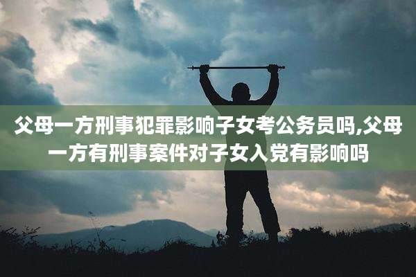 父母一方刑事犯罪影响子女考公务员吗,父母一方有刑事案件对子女入党有影响吗