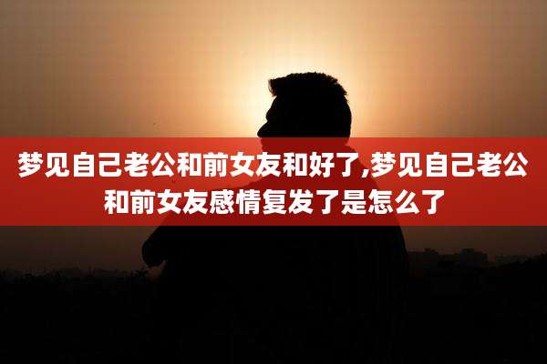 梦见自己老公和前女友和好了,梦见自己老公和前女友感情复发了是怎么了