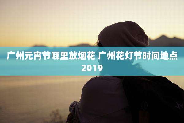 广州元宵节哪里放烟花 广州花灯节时间地点2019