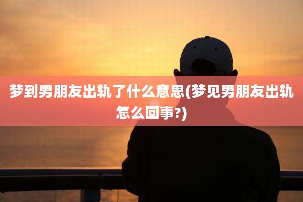 梦到男朋友出轨了什么意思(梦见男朋友出轨怎么回事?)