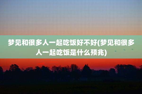 梦见和很多人一起吃饭好不好(梦见和很多人一起吃饭是什么预兆)