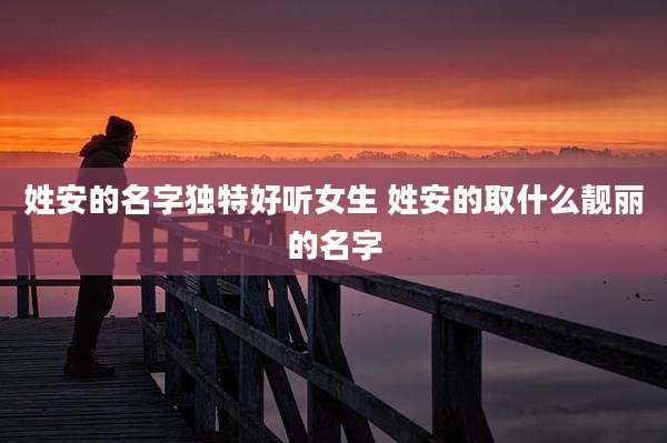 姓安的名字独特好听女生 姓安的取什么靓丽的名字