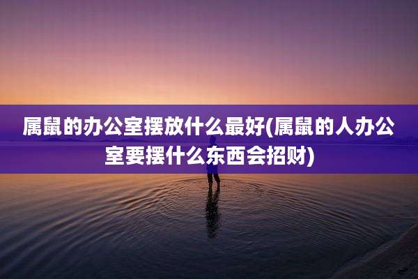 属鼠的办公室摆放什么最好(属鼠的人办公室要摆什么东西会招财)