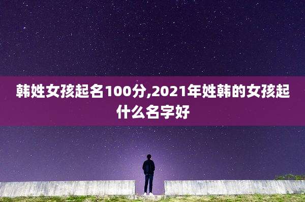 韩姓女孩起名100分,2021年姓韩的女孩起什么名字好