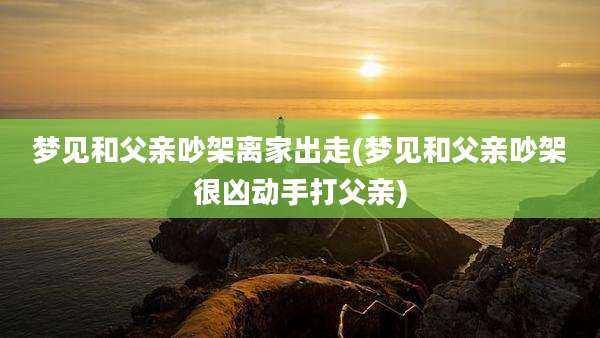 梦见和父亲吵架离家出走(梦见和父亲吵架很凶动手打父亲)