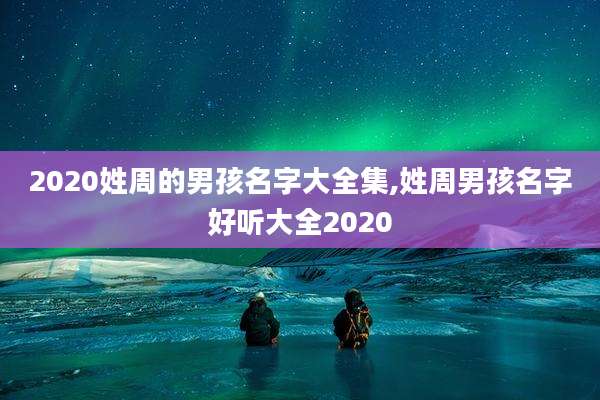 2020姓周的男孩名字大全集,姓周男孩名字好听大全2020