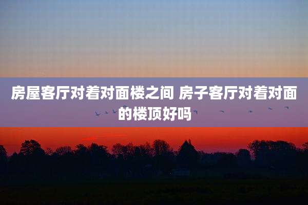 房屋客厅对着对面楼之间 房子客厅对着对面的楼顶好吗