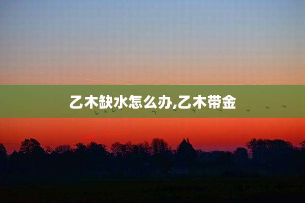 乙木缺水怎么办,乙木带金