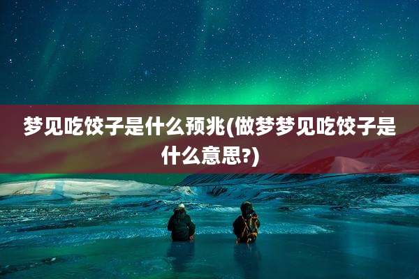 梦见吃饺子是什么预兆(做梦梦见吃饺子是什么意思?)