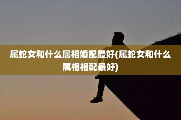 属蛇女和什么属相婚配最好(属蛇女和什么属相相配最好)