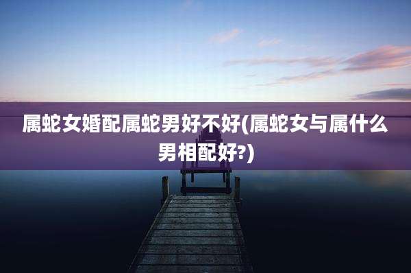 属蛇女婚配属蛇男好不好(属蛇女与属什么男相配好?)