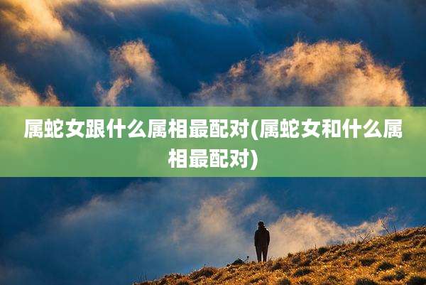 属蛇女跟什么属相最配对(属蛇女和什么属相最配对)