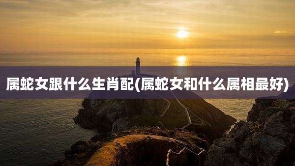 属蛇女跟什么生肖配(属蛇女和什么属相最好)
