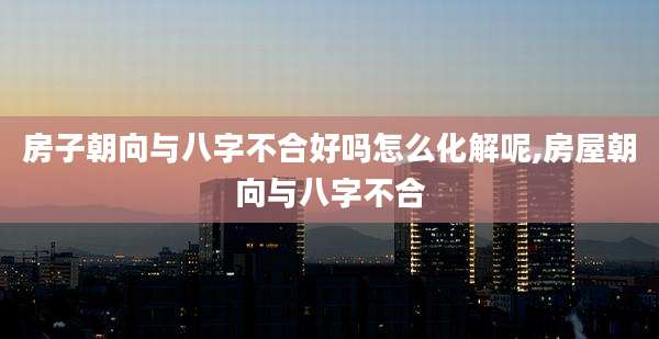 房子朝向与八字不合好吗怎么化解呢,房屋朝向与八字不合