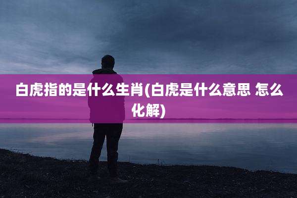 白虎指的是什么生肖(白虎是什么意思 怎么化解)